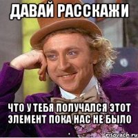 давай расскажи что у тебя получался этот элемент пока нас не было .