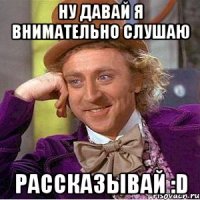 ну давай я внимательно слушаю рассказывай :d