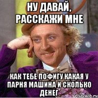 ну давай, расскажи мне как тебе пофигу какая у парня машина и сколько денег