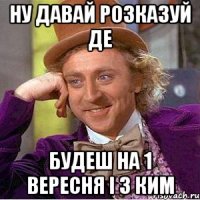 ну давай розказуй де будеш на 1 вересня і з ким