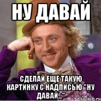 ну давай сделай еще такую картинку с надписью "ну давай..."