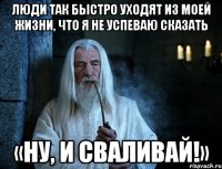 люди так быстро ухoдят из моей жизни, чтo я не успеваю сказaть «ну, и сваливай!»