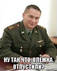  ну так что, олежка, отпустили?