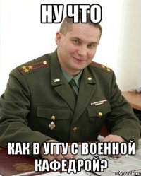 ну что как в уггу с военной кафедрой?