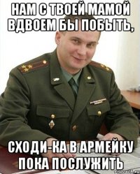 нам с твоей мамой вдвоем бы побыть, сходи-ка в армейку пока послужить