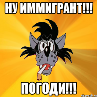 ну иммигрант!!! погоди!!!