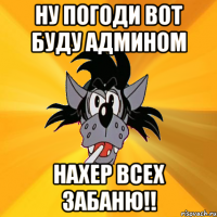 ну погоди вот буду админом нахер всех забаню!!