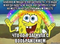 ахуенно и пиздато, когда попа то, что надо и когда худеть не надо, когда пресс стоит на месте и когда с любимым вместе что то я загнула с воображением