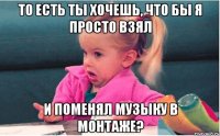 то есть ты хочешь, что бы я просто взял и поменял музыку в монтаже?