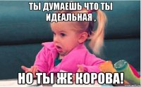 ты думаешь что ты идеальная , но ты же корова!