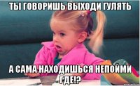 ты говоришь выходи гулять а сама находишься непойми где!?