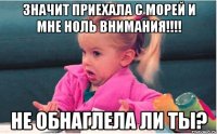 значит приехала с морей и мне ноль внимания!!! не обнаглела ли ты?