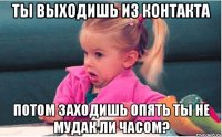 ты выходишь из контакта потом заходишь опять ты не мудак ли часом?