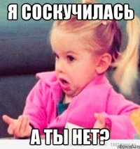 я соскучилась а ты нет?