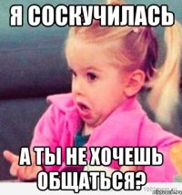 я соскучилась а ты не хочешь общаться?