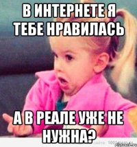 в интернете я тебе нравилась а в реале уже не нужна?