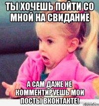 ты хочешь пойти со мной на свидание а сам даже не комментируешь мои посты вконтакте!