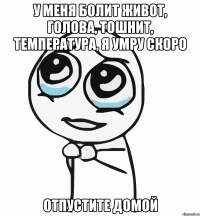 у меня болит живот, голова, тошнит, температура, я умру скоро отпустите домой