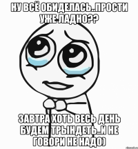 ну всё обиделась..прости уже ладно?? завтра хоть весь день будем трындеть..и не говори не надо)