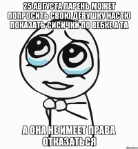 25 августа парень может попросить свою девушку настю показать сисички по вебке а та а она не имеет права отказаться