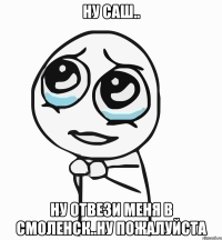 ну саш.. ну отвези меня в смоленск..ну пожалуйста