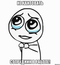 не кантовать сотрудник в работе!