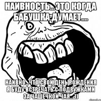 наивность…это когда бабушка думает.... наивно...что свой день рождения я буду встречать с подружками за чашечкой чая….))