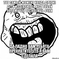 тот самый момент когда другие дети издеваются над тобой потому что ты носишь очки да ладно вам ребята, прекратите, что я вам сделала