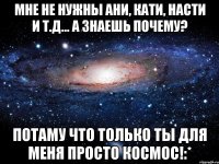 мне не нужны ани, кати, насти и т.д... а знаешь почему? потаму что только ты для меня просто космос!:*