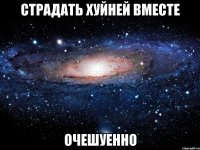 страдать хуйней вместе очешуенно