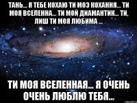 тань... я тебе кохаю ти моэ кохання... ти моя вселенна... ти мой диамантик... ти, лиш ти моя любима ... ти моя вселенная... я очень очень люблю тебя...