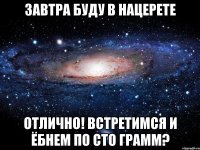 завтра буду в нацерете отлично! встретимся и ёбнем по сто грамм?