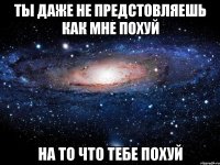 ты даже не предстовляешь как мне похуй на то что тебе похуй