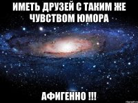 иметь друзей с таким же чувством юмора афигенно !!!