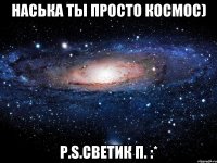 наська ты просто космос) p.s.светик п. :*