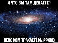 и что вы там делаете? секосом трахаетесь:??хdd