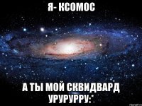 я- ксомос а ты мой сквидвард урурурру:*