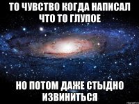 то чувство когда написал что то глупое но потом даже стыдно извиниться