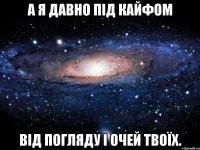 а я давно під кайфом від погляду і очей твоїх.