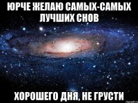 юрче желаю самых-самых лучших снов хорошего дня, не грусти