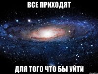 все приходят для того что бы уйти