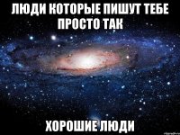 люди которые пишут тебе просто так хорошие люди