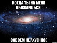 когда ты на меня обижаешься, совсем не ахуенно(