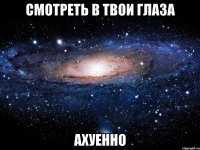 смотреть в твои глаза ахуенно