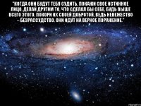 "когда они будут тебя судить, покажи свое истинное лицо, делай другим то, что сделал бы себе, будь выше всего этого. покори их своей добротой, ведь невежество – безрассудство. они идут на верное поражение." 