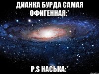 дианка бурда самая офигенная:* p.s наська:*