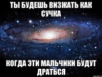 ты будешь визжать как сучка когда эти мальчики будут драться