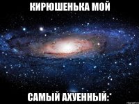 кирюшенька мой самый ахуенный:*