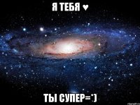 я тебя ♥ ты супер=*)