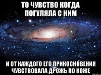 то чувство когда погуляла с ним и от каждого его прикосновения чувствовала дрожь по коже